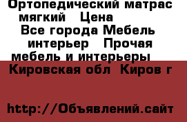 Ортопедический матрас мягкий › Цена ­ 6 743 - Все города Мебель, интерьер » Прочая мебель и интерьеры   . Кировская обл.,Киров г.